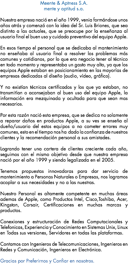 Meente & Aptness S.A. mente y aptitud s.a. Nuestra empresa nació en el año 1999, venia formándose unos años atrás y comenzó con la idea del Sr. Luis Briones, que sea distinta a las actuales, que se preocupe por la enseñanza al usuario final el buen uso y cuidado preventivo del equipo Apple. En esos tiempo el personal que se dedicaba al mantenimiento no enseñaba al usuario final a resolver los problemas más comunes y cotidianos, por lo que era negocio tener al técnico en todo momento y representaba un gasto muy alto, ya que los equipos Apple estaban en posicionamiento en las mayorías de empresas dedicadas al diseño (audio, vídeo, gráfico). Y no existían técnicos certificados y los que ya estaban, no transmitían o aconsejaban al buen uso del equipo Apple, la información era mezquinada y ocultada para que sean mas necesarios. Por esta razón nació esta empresa, que se dedica no solamente a reparar daños en productos Apple, a su ves se enseña al dueño/usuario del estos equipos a no cometer errores muy comunes, esto en el tiempo nos ha dado la confianza de nuestros clientes y la recomendación personal a sus amistades. Logrando tener una cartera de clientes creciente cada año, seguimos con el mismo objetivo desde que nuestra empresa nació por el año 1999 y siendo legalizada en el 2005. Tenemos propuestas innovadoras para dar servicio de mantenimiento a Personas Naturales o Empresas, nos logramos acoplar a sus necesidades y no a las nuestras. Nuestro Personal es altamente competente en muchas áreas ademas de Apple, como Productos Intel, Cisco,Toshiba, Acer, Kingston, Corsair, Certificaciones en muchas marcas y productos. Conexiones y estructuración de Redes Computacionales y Telefonicas, Experiencia y Conocimiento en Sistemas Unix, Linux en Todas sus versiones, Servidores en todas las plataformas. Contamos con Ingenieros de Telecomunicaciones, Ingenieros en Redes y Comunicación, Ingenieros en Electrónica. Gracias por Preferirnos y Confiar en nosotros.

