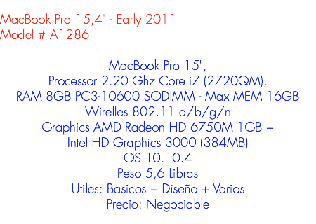 
MacBook Pro 15,4" - Early 2011
Model # A1286 MacBook Pro 15", Processor 2.20 Ghz Core i7 (2720QM), RAM 8GB PC3-10600 SODIMM - Max MEM 16GB
Wirelles 802.11 a/b/g/n
Graphics AMD Radeon HD 6750M 1GB +
Intel HD Graphics 3000 (384MB)
OS 10.10.4
Peso 5,6 Libras
Utiles: Basicos + Diseño + Varios
Precio: Negociable
