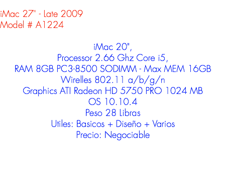 
iMac 27" - Late 2009
Model # A1224 iMac 20", Processor 2.66 Ghz Core i5, RAM 8GB PC3-8500 SODIMM - Max MEM 16GB
Wirelles 802.11 a/b/g/n
Graphics ATI Radeon HD 5750 PRO 1024 MB
OS 10.10.4
Peso 28 Libras
Utiles: Basicos + Diseño + Varios
Precio: Negociable
