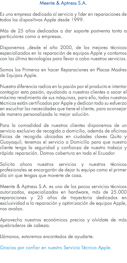 Meente & Aptness S.A. Es una empresa dedicada al servicio y líder en reparaciones de todos los dispositivos Apple desde 1999. Más de 25 años dedicados a dar soporte postventa tanto a particulares como a empresas. Disponemos ,desde el año 2000, de los mejores técnicos especializados en la reparación de equipos Apple y contamos con las última tecnologías para llevar a cabo nuestros servicios. Somos los Primeros en hacer Reparaciones en Placas Madres de Equipos Apple. Nuestra diferencia radica en la pasión por el producto e intentar contagiar esta pasión, ayudando a nuestros clientes a sacar el máximo rendimiento de sus máquinas, para ello, todos nuestros técnicos están certificados por Apple y dedican todo su esfuerzo en escuchar las necesidades que tiene el cliente, para aconsejar de manera personalizada la mejor solución. Para la comodidad de nuestros clientes disponemos de un servicio exclusivo de recogida a domicilio, además de oficinas físicas de recogida ubicadas en ciudades claves Quito y Guayaquil, tenemos el servicio a Domicilio para que nuestro cliente tenga la seguridad y confianza de nuestro trabajo y rápida reparación. Damos cobertura en toda el Ecuador. Solicita ahora nuestros servicios y nuestros técnicos profesionales se encargarán de dejar tu equipo como el primer día sin que tengas que moverte de casa. Meente & Aptness S.A. es uno de los pocos servicios técnicos autorizados, especializados en hardware, más de 25.000 reparaciones y 25 años de trayectoria dedicados en exclusividad a la reparación y optimización de equipos Apple, nos avalan. Aprovecha nuestros económicos precios y olvídate de más quebraderos de cabeza. Llámanos, estaremos encantados de ayudarte. Gracias por confiar en nuestro Servicio Técnico Apple. 